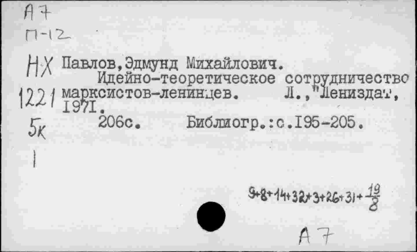 ﻿яя-
ПН2-
И У Павлов,Эдмунд Михайлович.
Н/ Идейно-теоретическое сотрудничество 1221 марксистов-ленинцев.	Л., "Лениздат,
г, 206с.	Биб ли огр.:с.I95-205.

9